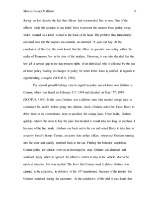 Marcos: Issues Midterm 4
fleeing on foot despite the fact that officers had commanded him to stop. One of the
officers made the decision to use lethal force to prevent the suspect from getting away,
which resulted to a lethal wound to the back of his head. The problem that immediately
occurred was that the suspect was actually an unarmed 15-year-old boy. At the
conclusion of the trial, the court found that the officer in question was acting within the
realm of Tennessee law at the time of the incident. However, it was also decided that the
law left a serious gap in the due process rights of an individual who is affected by this use
of force policy, leading to changes in policy for when lethal force is justified in regards to
apprehending a suspect (SCOTUS, 1985).
The second groundbreaking case in regard to police use-of-force was Graham v.
Conner, which was heard on February 21st, 1989 and decided on May 15th, 1989
(SCOTUS, 1989). In this case, Graham was a diabetic man who needed orange juice to
counteract his insulin before going into diabetic shock. Graham asked his friend Barry to
drive them to the convenience store to purchase the orange juice. Once inside, Graham
quickly entered the store to buy the juice but decided it would take too long to purchase it
because of the line inside. Graham ran back out to the car and asked Barry to take him to
a nearby friend’s home. Conner, an active duty police officer, witnessed Graham running
into the store and quickly returned back to the car. Finding the behavior suspicious,
Conner pulled the vehicle over on an investigative stop. Graham was detained and
sustained injury when he ignored the officer’s orders to stay in his vehicle, due to the
medical attention that was needed. The force that Conner used to detain Graham was
claimed to be excessive, in violation of the 14th amendment, because of the injuries that
Graham sustained during the encounter. At the conclusion of this trial it was found that
 