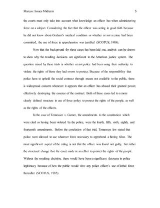 Marcos: Issues Midterm 5
the courts must only take into account what knowledge an officer has when administering
force on a subject. Considering the fact that the officer was acting in good faith because
he did not know about Graham’s medical condition or whether or not a crime had been
committed, the use of force in apprehension was justified (SCOTUS, 1989).
Now that the background for these cases has been laid out, analysis can be drawn
to show why the resulting decisions are significant to the American justice system. The
question raised by these trials is whether or not police had been using their authority to
violate the rights of those they had sworn to protect. Because of the responsibility that
police have to uphold the social contract through means not available to the public, there
is widespread concern whenever it appears that an officer has abused their granted power,
effectively destroying the essence of the contract. Both of these cases led to a more
clearly defined structure in use of force policy to protect the rights of the people, as well
as the rights of the officers.
In the case of Tennessee v. Garner, the amendments to the constitution which
were cited as having been violated by the police, were the fourth, fifth, sixth, eighth, and
fourteenth amendments. Before the conclusion of that trial, Tennessee law stated that
police were allowed to use whatever force necessary to apprehend a fleeing felon. The
most significant aspect of the ruling is not that the officer was found not guilty, but rather
the structural change that the court made in an effort to protect the rights of the people.
Without the resulting decision, there would have been a significant decrease in police
legitimacy because of how the public would view any police officer’s use of lethal force
thereafter (SCOTUS, 1985).
 