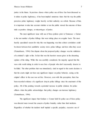 Marcos: Issues Midterm 7
justice in the future. In previous classes where police use-of-force has been discussed as
it relates to police legitimacy, it has been implied numerous times that the way the public
perceives police legitimacy weighs heavily on their authority as a whole. Because of that,
it is important to take into account whether or not the public viewed the outcome of these
trials as positive changes, or miscarriages of justice.
The most significant issue with use of force policies prior to Tennessee v. Garner
is the vast number of police killings that were taking place on a regular basis. The most
heavily speculated reason for why this was happening was that a direct correlation could
be drawn between how justifiable society views police killings and how often they occur
(Tennenbaum, 1994). One dispute about the proposed policy changes was the validation
of a criminal’s right to flee. In fact that was the heaviest reason given in the dissenting
opinion of the ruling. While this was carefully considered, the majority agreed that this
was a risk worth taking in order to save lives of people who don’t necessarily deserve to
be killed. The other problem that was immediately cited in regard to the courts decision is
that the courts might not have any significant impact on police behavior, seeing as the
original officer in the case was set free. However, even with this perception, there has
been recorded evidence of a significant drop in police killings since the enactment of this
policy. All of this pointing towards a potential increase in public relations for police
officers when the public acknowledges that policy changes can increase legitimacy
(Tennenbaum, 1994).
The significant impact that Graham v. Conner held for police use of force policy
was directed more toward the concern of police brutality rather than fatal incidents.
Regardless of whether the incident itself implied a specific prejudice, excessive use of
 