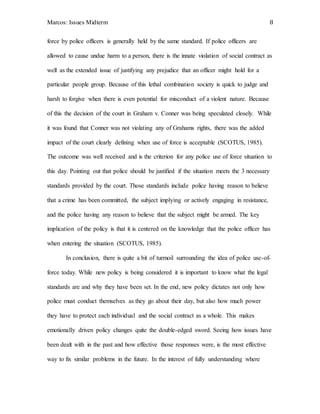 Marcos: Issues Midterm 8
force by police officers is generally held by the same standard. If police officers are
allowed to cause undue harm to a person, there is the innate violation of social contract as
well as the extended issue of justifying any prejudice that an officer might hold for a
particular people group. Because of this lethal combination society is quick to judge and
harsh to forgive when there is even potential for misconduct of a violent nature. Because
of this the decision of the court in Graham v. Conner was being speculated closely. While
it was found that Conner was not violating any of Grahams rights, there was the added
impact of the court clearly defining when use of force is acceptable (SCOTUS, 1985).
The outcome was well received and is the criterion for any police use of force situation to
this day. Pointing out that police should be justified if the situation meets the 3 necessary
standards provided by the court. Those standards include police having reason to believe
that a crime has been committed, the subject implying or actively engaging in resistance,
and the police having any reason to believe that the subject might be armed. The key
implication of the policy is that it is centered on the knowledge that the police officer has
when entering the situation (SCOTUS, 1985).
In conclusion, there is quite a bit of turmoil surrounding the idea of police use-of-
force today. While new policy is being considered it is important to know what the legal
standards are and why they have been set. In the end, new policy dictates not only how
police must conduct themselves as they go about their day, but also how much power
they have to protect each individual and the social contract as a whole. This makes
emotionally driven policy changes quite the double-edged sword. Seeing how issues have
been dealt with in the past and how effective those responses were, is the most effective
way to fix similar problems in the future. In the interest of fully understanding where
 