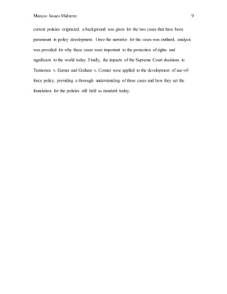 Marcos: Issues Midterm 9
current policies originated, a background was given for the two cases that have been
paramount in policy development. Once the narrative for the cases was outlined, analysis
was provided for why these cases were important to the protection of rights and
significant to the world today. Finally, the impacts of the Supreme Court decisions in
Tennessee v. Garner and Graham v. Conner were applied to the development of use-of-
force policy, providing a thorough understanding of these cases and how they set the
foundation for the policies still held as standard today.
 