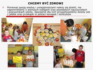 CHCEMY BYĆ ZDROWI  Ponieważ swoją wiedzą i umiejętnościami należy się dzielić, nie zapomnieliśmy o starszych kolegach oraz pozostałych nauczycielach  i pracownikach szkoły. Specjalnie dla nich przygotowaliśmy świeży sok z jabłek oraz przekąski w postaci kanapek i koreczków 