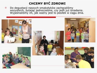 CHCEMY BYĆ ZDROWI Do degustacji naszych smakołyków zachęcaliśmy wszystkich, pytając jednocześnie, czy jedli już śniadanie. Wyjaśnialiśmy im, jak ważny jest to posiłek w ciągu dnia. 
