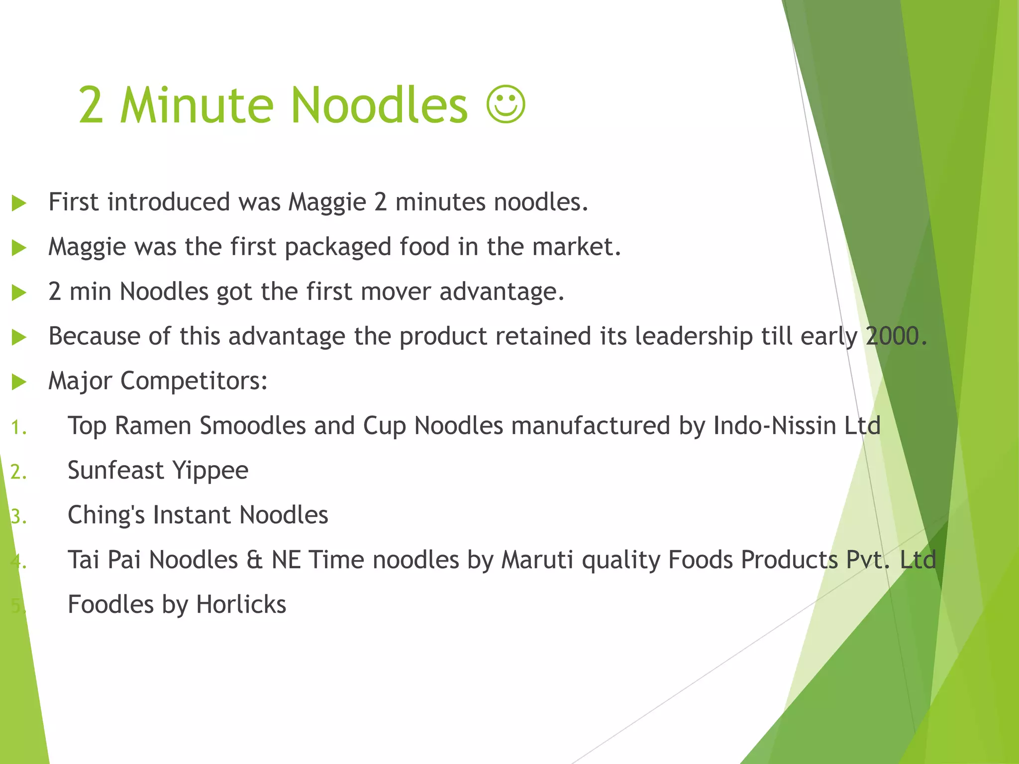 2 Minute Noodles  
 First introduced was Maggie 2 minutes noodles. 
 Maggie was the first packaged food in the market. 
 2 min Noodles got the first mover advantage. 
 Because of this advantage the product retained its leadership till early 2000. 
 Major Competitors: 
1. Top Ramen Smoodles and Cup Noodles manufactured by Indo-Nissin Ltd 
2. Sunfeast Yippee 
3. Ching's Instant Noodles 
4. Tai Pai Noodles & NE Time noodles by Maruti quality Foods Products Pvt. Ltd 
5. Foodles by Horlicks 
 
