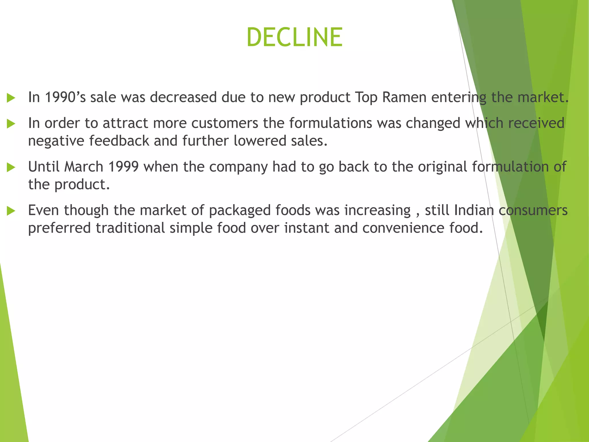 DECLINE 
 In 1990’s sale was decreased due to new product Top Ramen entering the market. 
 In order to attract more customers the formulations was changed which received 
negative feedback and further lowered sales. 
 Until March 1999 when the company had to go back to the original formulation of 
the product. 
 Even though the market of packaged foods was increasing , still Indian consumers 
preferred traditional simple food over instant and convenience food. 
 