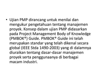 • Ujian PMP dirancang untuk menilai dan 
mengukur pengetahuan tentang manajemen 
proyek. Konsep dalam ujian PMP didasarkan 
pada Project Management Body of Knowledge 
(PMBOK®) Guide. PMBOK® Guide ini telah 
merupakan standar yang telah dikenal secara 
global (IEEE Stda 1490-2003) yang di dalamnya 
diuraikan tentang dasar-dasar manajemen 
proyek serta penggunaanya di berbagai 
macam industri. 
 