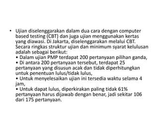 • Ujian diselenggarakan dalam dua cara dengan computer 
based testing (CBT) dan juga ujian menggunakan kertas 
yang diawasi. Di Jakarta, diselenggarakan melalui CBT. 
Secara ringkas struktur ujian dan minimum syarat kelulusan 
adalah sebagai berikut: 
• Dalam ujian PMP terdapat 200 pertanyaan pilihan ganda, 
• Di antara 200 pertanyaan tersebut, terdapat 25 
pertanyaan yang disusun acak dan tidak diperhitungkan 
untuk penentuan lulus/tidak lulus, 
• Untuk menyelesaikan ujian ini tersedia waktu selama 4 
jam, 
• Untuk dapat lulus, diperkirakan paling tidak 61% 
pertanyaan harus dijawab dengan benar, jadi sekitar 106 
dari 175 pertanyaan. 
 