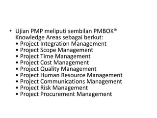 • Ujian PMP meliputi sembilan PMBOK® 
Knowledge Areas sebagai berkut: 
• Project Integration Management 
• Project Scope Management 
• Project Time Management 
• Project Cost Management 
• Project Quality Management 
• Project Human Resource Management 
• Project Communications Management 
• Project Risk Management 
• Project Procurement Management 
 