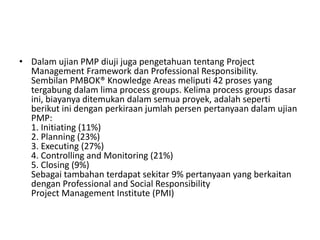 • Dalam ujian PMP diuji juga pengetahuan tentang Project 
Management Framework dan Professional Responsibility. 
Sembilan PMBOK® Knowledge Areas meliputi 42 proses yang 
tergabung dalam lima process groups. Kelima process groups dasar 
ini, biayanya ditemukan dalam semua proyek, adalah seperti 
berikut ini dengan perkiraan jumlah persen pertanyaan dalam ujian 
PMP: 
1. Initiating (11%) 
2. Planning (23%) 
3. Executing (27%) 
4. Controlling and Monitoring (21%) 
5. Closing (9%) 
Sebagai tambahan terdapat sekitar 9% pertanyaan yang berkaitan 
dengan Professional and Social Responsibility 
Project Management Institute (PMI) 
