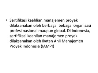 • Sertifikasi keahlian manajemen proyek 
dilaksanakan oleh berbagai bebagai organisasi 
profesi nasional maupun global. Di Indonesia, 
sertifikasi keahlian manajemen proyek 
dilaksanakan oleh Ikatan Ahli Manajemen 
Proyek Indonesia (IAMPI) 
 