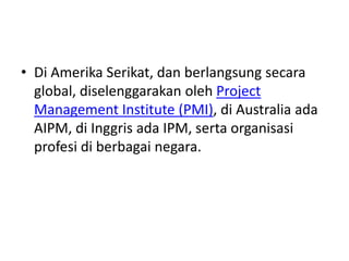 • Di Amerika Serikat, dan berlangsung secara 
global, diselenggarakan oleh Project 
Management Institute (PMI), di Australia ada 
AIPM, di Inggris ada IPM, serta organisasi 
profesi di berbagai negara. 
 