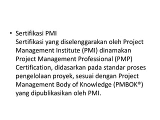 • Sertifikasi PMI 
Sertifikasi yang diselenggarakan oleh Project 
Management Institute (PMI) dinamakan 
Project Management Professional (PMP) 
Certification, didasarkan pada standar proses 
pengelolaan proyek, sesuai dengan Project 
Management Body of Knowledge (PMBOK®) 
yang dipublikasikan oleh PMI. 
 