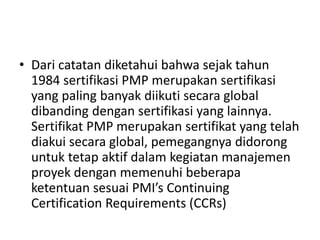 • Dari catatan diketahui bahwa sejak tahun 
1984 sertifikasi PMP merupakan sertifikasi 
yang paling banyak diikuti secara global 
dibanding dengan sertifikasi yang lainnya. 
Sertifikat PMP merupakan sertifikat yang telah 
diakui secara global, pemegangnya didorong 
untuk tetap aktif dalam kegiatan manajemen 
proyek dengan memenuhi beberapa 
ketentuan sesuai PMI’s Continuing 
Certification Requirements (CCRs) 
 