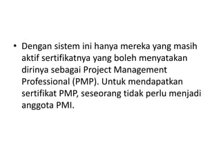 • Dengan sistem ini hanya mereka yang masih 
aktif sertifikatnya yang boleh menyatakan 
dirinya sebagai Project Management 
Professional (PMP). Untuk mendapatkan 
sertifikat PMP, seseorang tidak perlu menjadi 
anggota PMI. 
 