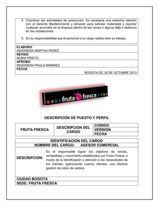 4. Coordinar las actividades de producción. Es necesaria una estrecha relación
con el Gerente Mantenimiento y almacén para solicitar materiales y reportar
cualquier anomalía en la limpieza dentro de las naves o alguna falla o deterioro
en las instalaciones.
5. Es su responsabilidad que el personal a su cargo realice bien su trabajo.
ELABORO
INGENIERA MARTHA PEREZ
REVISO
NUBIA PRIETO
APROBO
INGENIERA PAULA RAMIREZ
FECHA
BOGOTA DC 30 DE OCTUBRE 2013
DESCRIPCIÓN DE PUESTO Y PERFIL
FRUTA FRESCA
DESCRIPCION DEL
CARGO
CODIGO
VERSION
FECHA
IDENTIFICACION DEL CARGO
NOMBRE DEL CARGO: ASESOR COMERCIAL
DESCRIPCION:
CIUDAD BOGOTA
SEDE: FRUTA FRESCA
Es el responsable lograr los objetivos de ventas,
rentabilidad y crecimiento establecidos por Fruta Fresca, a
través de la identificación y atención a las necesidades de
los clientes, aperturando nuevos clientes, una efectiva
gestión de cobro de cartera.
 