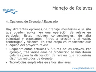 4. Opciones de Drenaje / Espesado
Hay diferentes opciones de drenaje mecánicas e in situ
que pueden aplicar en una operación de relave en
particular. Estas incluyen convencionales, de alta
velocidad y espesantes, filtros a presión y al vacío,
centrifugas y ciclones. En esta etapa es importante que
el equipo del proyecto revise:
• Requerimientos actuales y futuros de los relaves. Por
ejemplo, tras varios años de producción se habilitarán
galerías para la disposición de relaves que requerirán
distintos métodos de drenaje.
• Tecnologías empleadas en sitios similares.
Manejo de Relaves
 
