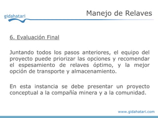 6. Evaluación Final
Juntando todos los pasos anteriores, el equipo del
proyecto puede priorizar las opciones y recomendar
el espesamiento de relaves óptimo, y la mejor
opción de transporte y almacenamiento.
En esta instancia se debe presentar un proyecto
conceptual a la compañía minera y a la comunidad.
Manejo de Relaves
 