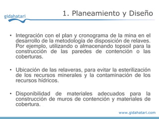 • Integración con el plan y cronograma de la mina en el
desarrollo de la metodología de disposición de relaves.
Por ejemplo, utilizando o almacenando topsoil para la
construcción de las paredes de contención o las
coberturas.
• Ubicación de las relaveras, para evitar la esterilización
de los recursos minerales y la contaminación de los
recursos hídricos.
• Disponibilidad de materiales adecuados para la
construcción de muros de contención y materiales de
cobertura.
1. Planeamiento y Diseño
 
