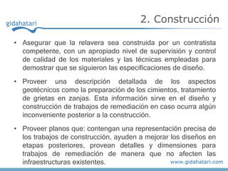 • Asegurar que la relavera sea construida por un contratista
competente, con un apropiado nivel de supervisión y control
de calidad de los materiales y las técnicas empleadas para
demostrar que se siguieron las especificaciones de diseño.
• Proveer una descripción detallada de los aspectos
geotécnicos como la preparación de los cimientos, tratamiento
de grietas en zanjas. Esta información sirve en el diseño y
construcción de trabajos de remediación en caso ocurra algún
inconveniente posterior a la construcción.
• Proveer planos que: contengan una representación precisa de
los trabajos de construcción, ayuden a mejorar los diseños en
etapas posteriores, provean detalles y dimensiones para
trabajos de remediación de manera que no afecten las
infraestructuras existentes.
2. Construcción
 