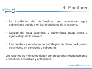 • La instalación de piezómetros para monitorear agua
subterránea debajo y en los alrededores de la relavera.
• Calidad del agua superficial y subterránea aguas arriba y
aguas abajo de la relavera.
• Las pruebas y monitoreo de estrategias de cierre, incluyendo
tratamiento en pendiente y coberturas.
Los reportes de monitoreo deben ser preparados frecuentemente
y deben ser accesibles y entendibles.
4. Monitoreo
 