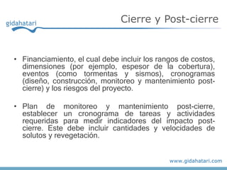 • Financiamiento, el cual debe incluir los rangos de costos,
dimensiones (por ejemplo, espesor de la cobertura),
eventos (como tormentas y sismos), cronogramas
(diseño, construcción, monitoreo y mantenimiento post-
cierre) y los riesgos del proyecto.
• Plan de monitoreo y mantenimiento post-cierre,
establecer un cronograma de tareas y actividades
requeridas para medir indicadores del impacto post-
cierre. Este debe incluir cantidades y velocidades de
solutos y revegetación.
Cierre y Post-cierre
 