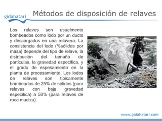 Los relaves son usualmente
bombeados como lodo por un ducto
y descargados en una relavera. La
consistencia del lodo (%sólidos por
masa) depende del tipo de relave, la
distribución del tamaño de
partículas, la gravedad específica, y
el grado de espesamiento en la
planta de procesamiento. Los lodos
de relaves son típicamente
bombeados de 25% de sólidos (para
relaves con baja gravedad
específica) a 50% (para relaves de
roca maciza).
Métodos de disposición de relaves
 