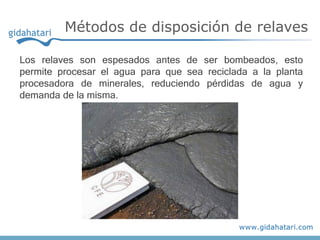 Los relaves son espesados antes de ser bombeados, esto
permite procesar el agua para que sea reciclada a la planta
procesadora de minerales, reduciendo pérdidas de agua y
demanda de la misma.
Métodos de disposición de relaves
 