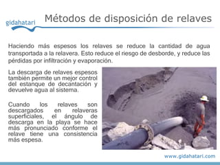 La descarga de relaves espesos
también permite un mejor control
del estanque de decantación y
devuelve agua al sistema.
Cuando los relaves son
descargados en relaveras
superficiales, el ángulo de
descarga en la playa se hace
más pronunciado conforme el
relave tiene una consistencia
más espesa.
Métodos de disposición de relaves
Haciendo más espesos los relaves se reduce la cantidad de agua
transportada a la relavera. Esto reduce el riesgo de desborde, y reduce las
pérdidas por infiltración y evaporación.
 