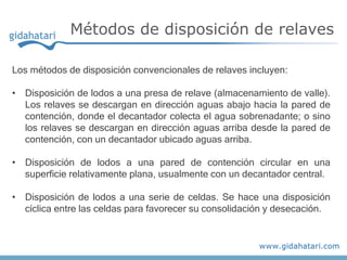 Métodos de disposición de relaves
Los métodos de disposición convencionales de relaves incluyen:
• Disposición de lodos a una presa de relave (almacenamiento de valle).
Los relaves se descargan en dirección aguas abajo hacia la pared de
contención, donde el decantador colecta el agua sobrenadante; o sino
los relaves se descargan en dirección aguas arriba desde la pared de
contención, con un decantador ubicado aguas arriba.
• Disposición de lodos a una pared de contención circular en una
superficie relativamente plana, usualmente con un decantador central.
• Disposición de lodos a una serie de celdas. Se hace una disposición
cíclica entre las celdas para favorecer su consolidación y desecación.
 
