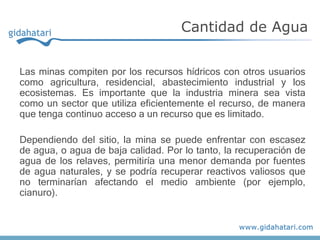 Las minas compiten por los recursos hídricos con otros usuarios
como agricultura, residencial, abastecimiento industrial y los
ecosistemas. Es importante que la industria minera sea vista
como un sector que utiliza eficientemente el recurso, de manera
que tenga continuo acceso a un recurso que es limitado.
Dependiendo del sitio, la mina se puede enfrentar con escasez
de agua, o agua de baja calidad. Por lo tanto, la recuperación de
agua de los relaves, permitiría una menor demanda por fuentes
de agua naturales, y se podría recuperar reactivos valiosos que
no terminarían afectando el medio ambiente (por ejemplo,
cianuro).
Cantidad de Agua
 
