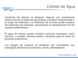Conforme los relaves se desecan, algunos con conteniendo
sulfuros tienen el potencial de oxidarse y producir drenaje ácido y
el riesgo de infiltración. La infiltración de la lluvia puede arrastrar
los productos de oxidación, aumentando la contaminación de los
cuerpos subterráneos.
El agua de relaves puede contener químicos residuales, como
cianuros, y pueden volverse ácidos o alcalinos para el reúso en
procesos productivos.
Los riesgos de impactar el ambiente son controlados con
estrategias efectivas de operación, cierre y rehabilitación.
Calidad de Agua
 