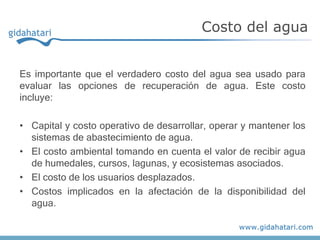 Es importante que el verdadero costo del agua sea usado para
evaluar las opciones de recuperación de agua. Este costo
incluye:
• Capital y costo operativo de desarrollar, operar y mantener los
sistemas de abastecimiento de agua.
• El costo ambiental tomando en cuenta el valor de recibir agua
de humedales, cursos, lagunas, y ecosistemas asociados.
• El costo de los usuarios desplazados.
• Costos implicados en la afectación de la disponibilidad del
agua.
Costo del agua
 