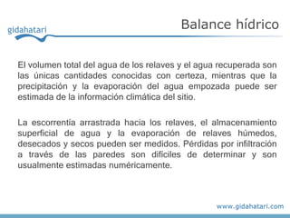 El volumen total del agua de los relaves y el agua recuperada son
las únicas cantidades conocidas con certeza, mientras que la
precipitación y la evaporación del agua empozada puede ser
estimada de la información climática del sitio.
La escorrentía arrastrada hacia los relaves, el almacenamiento
superficial de agua y la evaporación de relaves húmedos,
desecados y secos pueden ser medidos. Pérdidas por infiltración
a través de las paredes son difíciles de determinar y son
usualmente estimadas numéricamente.
Balance hídrico
 