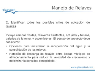 2. Identificar todos los posibles sitios de ubicación de
relaves
Incluye campos verdes, relaveras existentes, actuales y futuros,
galerías de la mina, y escombreras. El equipo del proyecto debe
considerar:
• Opciones para maximizar la recuperación del agua y la
consolidación de los relaves.
• Rotación de descarga de relaves entre celdas múltiples de
almacenamiento para reducir la velocidad de crecimiento y
maximizar la densidad consolidada.
Manejo de Relaves
 
