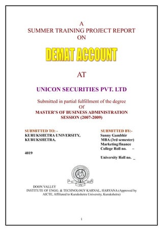 A
 SUMMER TRAINING PROJECT REPORT
              ON




                              AT
       UNICON SECURITIES PVT. LTD
       Submitted in partial fulfillment of the degree
                             Of
       MASTER’S OF BUSINESS ADMINISTRATION
                 SESSION (2007-2009)


SUBMITTED TO: -                             SUBMITTED BY:-
KURUKSHETRA UNIVERSITY,                     Sunny Gambhir
KURUKSHETRA.                                MBA (3rd semester)
                                            Marketing/finance
                                            College Roll no.  –
4019
                                            University Roll no. _




    DOON VALLEY
INSTITUTE OF ENGG. & TECHNOLOGY KARNAL, HARYANA (Approved by
         AICTE, Affiliated to Kurukshetra University, Kurukshetra)




                                1
 
