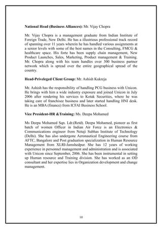 National Head (Business Alliances): Mr. Vijay Chopra

Mr. Vijay Chopra is a management graduate from Indian Institute of
Foreign Trade, New Delhi. He has a illustrious professional track record
of spanning over 11 years wherein he has handled various assignments at
a senior levels with some of the best names in the Consulting, FMCG &
healthcare space. His forte has been supply chain management, New
Product Launches, Sales, Marketing, Product management & Training.
Mr. Chopra along with his team handles over 300 business partner
network which is spread over the entire geographical spread of the
country.

Head-Priveleged Client Group: Mr. Ashish Kukreja

Mr. Ashish has the responsibility of handling PCG business with Unicon.
He brings with him a wide industry exposure and joined Unicon in July
2006 after rendering his services to Kotak Securities, where he was
taking care of franchisee business and later started handling HNI desk.
He is an MBA (finance) from ICFAI Business School.

Vice President-HR &Training: Ms. Deepa Mohamed

Ms Deepa Mohamed Sqn. Ldr.(Retd). Deepa Mohamed, pioneer as first
batch of women Officer in Indian Air Force is an Electronics &
Communications engineer from Netaji Subhas Institute of Technology
(Delhi). She has also undergone Aeronautical Engineering course from
AFTC, Bangalore and Post graduation specialization in Human Resource
Management from XLRI-Jamshedpur. She has 12 years of working
experience in personnel management and administration and is associated
with Unicon since September, 2006. She has been instrumental in setting
up Human resource and Training division. She has worked as an OD
consultant and her expertise lies in Organization development and change
management.




                                  10
 