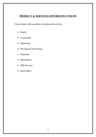 PRODUCT & SERVICES OFFERED BY UNICON


Unicon deals with a numbers of products & services:


   • Equity

   • Commodity

   • Depository

   • Privileged Client Group

   •   Properties

   • Distribution

   • NRI Services

   • Back Office




                                  11
 