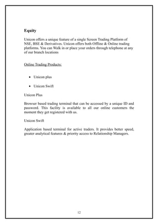 Equity

Unicon offers a unique feature of a single Screen Trading Platform of
NSE, BSE & Derivatives. Unicon offers both Offline & Online trading
platforms. You can Walk in or place your orders through telephone at any
of our branch locations


Online Trading Products:


   • Unicon plus

   • Unicon Swift

Unicon Plus

Browser based trading terminal that can be accessed by a unique ID and
password. This facility is available to all our online customers the
moment they get registered with us.

Unicon Swift

Application based terminal for active traders. It provides better speed,
greater analytical features & priority access to Relationship Managers.




                                   12
 