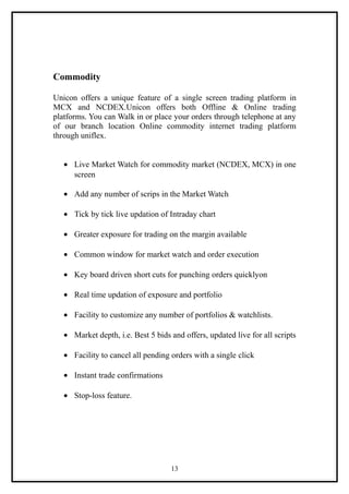 Commodity

Unicon offers a unique feature of a single screen trading platform in
MCX and NCDEX.Unicon offers both Offline & Online trading
platforms. You can Walk in or place your orders through telephone at any
of our branch location Online commodity internet trading platform
through uniflex.


   • Live Market Watch for commodity market (NCDEX, MCX) in one
     screen

   • Add any number of scrips in the Market Watch

   • Tick by tick live updation of Intraday chart

   • Greater exposure for trading on the margin available

   • Common window for market watch and order execution

   • Key board driven short cuts for punching orders quicklyon

   • Real time updation of exposure and portfolio

   • Facility to customize any number of portfolios & watchlists.

   • Market depth, i.e. Best 5 bids and offers, updated live for all scripts

   • Facility to cancel all pending orders with a single click

   • Instant trade confirmations

   • Stop-loss feature.




                                    13
 