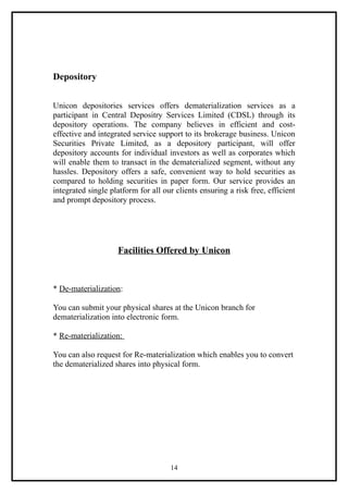 Depository


Unicon depositories services offers dematerialization services as a
participant in Central Depositry Services Limited (CDSL) through its
depository operations. The company believes in efficient and cost-
effective and integrated service support to its brokerage business. Unicon
Securities Private Limited, as a depository participant, will offer
depository accounts for individual investors as well as corporates which
will enable them to transact in the dematerialized segment, without any
hassles. Depository offers a safe, convenient way to hold securities as
compared to holding securities in paper form. Our service provides an
integrated single platform for all our clients ensuring a risk free, efficient
and prompt depository process.




                    Facilities Offered by Unicon



* De-materialization:

You can submit your physical shares at the Unicon branch for
dematerialization into electronic form.

* Re-materialization:

You can also request for Re-materialization which enables you to convert
the dematerialized shares into physical form.




                                     14
 