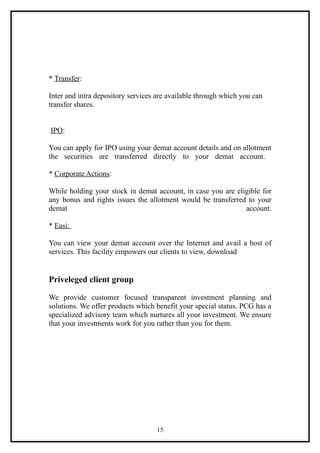 * Transfer:

Inter and intra depository services are available through which you can
transfer shares.


IPO:

You can apply for IPO using your demat account details and on allotment
the securities are transferred directly to your demat account.

* Corporate Actions:

While holding your stock in demat account, in case you are eligible for
any bonus and rights issues the allotment would be transferred to your
demat                                                         account.

* Easi:

You can view your demat account over the Internet and avail a host of
services. This facility empowers our clients to view, download


Priveleged client group

We provide customer focused transparent investment planning and
solutions. We offer products which benefit your special status. PCG has a
specialized advisory team which nurtures all your investment. We ensure
that your investments work for you rather than you for them.




                                   15
 