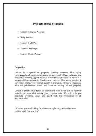 Products offered by unicon


   • Unicon Signature Account

   • Nifty Tracker

   • Unicon Trade Plus

   • Stastical Arbitrage

   • Unicon Wealth Planner




Properties

Unicon is a specialized property broking company. Our highly
experienced and professional teams present retail, office, industrial and
residential property opportunities to a broad base of clients. Whether it is
a residential or commercial development, Unicon offers a total solution to
our clients inclusive of market research, marketing strategy, interaction
with the professional teams and sales or leasing of the property.

Unicon’s professional team of consultants will assist you to identify
suitable premises that satisfy your requirements. We will help you
negotiate favorable leases and assist with the preparation of all
documentation.



“Whether you are looking for a home or a place to conduct business
Unicon shall find you one”




                                    16
 