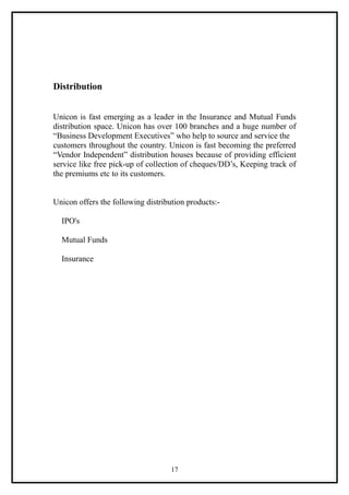 Distribution


Unicon is fast emerging as a leader in the Insurance and Mutual Funds
distribution space. Unicon has over 100 branches and a huge number of
“Business Development Executives” who help to source and service the
customers throughout the country. Unicon is fast becoming the preferred
“Vendor Independent” distribution houses because of providing efficient
service like free pick-up of collection of cheques/DD’s, Keeping track of
the premiums etc to its customers.


Unicon offers the following distribution products:-

  IPO's

  Mutual Funds

  Insurance




                                    17
 