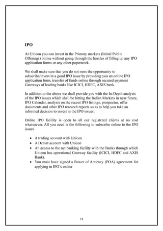 IPO

At Unicon you can invest in the Primary markets (Initial Public
Offerings) online without going through the hassles of filling up any IPO
application forms or any other paperwork.

We shall make sure that you do not miss the opportunity to
subscribe/invest in a good IPO issue by providing you an online IPO
application form, transfer of funds online through secured payment
Gateways of leading banks like ICICI, HDFC, AXIS bank.

In addition to the above we shall provide you with the In-Depth analysis
of the IPO issues which shall be hitting the Indian Markets in near future,
IPO Calendar, analysis on the recent IPO listings, prospectus, offer
documents and other IPO research reports so as to help you take an
informed decision to invest in the IPO issues.

Online IPO facility is open to all our registered clients at no cost
whatsoever. All you need is the following to subscribe online to the IPO
issues

   • A trading account with Unicon
   • A Demat account with Unicon
   • An access to the net banking facility with the Banks through which
     Unicon has operational Gateway facility (ICICI, HDFC and AXIS
     Bank).
   • You must have signed a Power of Attorney (POA) agreement for
     applying in IPO’s online




                                    18
 