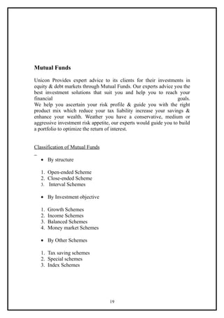 Mutual Funds

Unicon Provides expert advice to its clients for their investments in
equity & debt markets through Mutual Funds. Our experts advice you the
best investment solutions that suit you and help you to reach your
financial                                                          goals.
We help you ascertain your risk profile & guide you with the right
product mix which reduce your tax liability increase your savings &
enhance your wealth. Weather you have a conservative, medium or
aggressive investment risk appetite, our experts would guide you to build
a portfolio to optimize the return of interest.


Classification of Mutual Funds

   • By structure

   1. Open-ended Scheme
   2. Close-ended Scheme
   3. Interval Schemes

   • By Investment objective

   1.   Growth Schemes
   2.   Income Schemes
   3.   Balanced Schemes
   4.   Money market Schemes

   • By Other Schemes

   1. Tax saving schemes
   2. Special schemes
   3. Index Schemes




                                   19
 