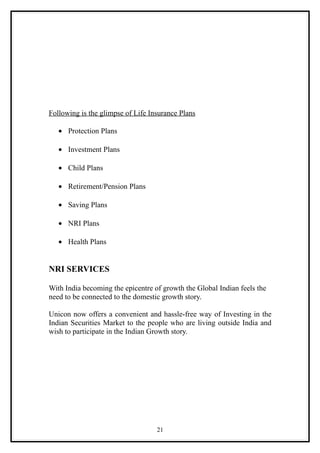 Following is the glimpse of Life Insurance Plans

   • Protection Plans

   • Investment Plans

   • Child Plans

   • Retirement/Pension Plans

   • Saving Plans

   • NRI Plans

   • Health Plans


NRI SERVICES

With India becoming the epicentre of growth the Global Indian feels the
need to be connected to the domestic growth story.

Unicon now offers a convenient and hassle-free way of Investing in the
Indian Securities Market to the people who are living outside India and
wish to participate in the Indian Growth story.




                                   21
 