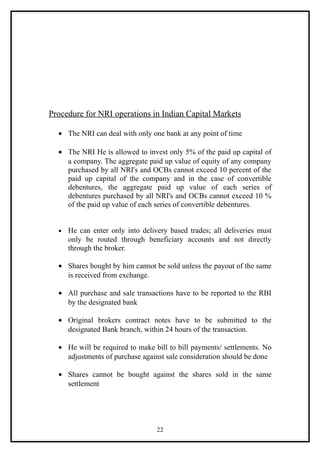 Procedure for NRI operations in Indian Capital Markets

  • The NRI can deal with only one bank at any point of time

  • The NRI He is allowed to invest only 5% of the paid up capital of
    a company. The aggregate paid up value of equity of any company
    purchased by all NRI's and OCBs cannot exceed 10 percent of the
    paid up capital of the company and in the case of convertible
    debentures, the aggregate paid up value of each series of
    debentures purchased by all NRI's and OCBs cannot exceed 10 %
    of the paid up value of each series of convertible debentures.


  •   He can enter only into delivery based trades; all deliveries must
      only be routed through beneficiary accounts and not directly
      through the broker.

  • Shares bought by him cannot be sold unless the payout of the same
    is received from exchange.

  • All purchase and sale transactions have to be reported to the RBI
    by the designated bank

  • Original brokers contract notes have to be submitted to the
    designated Bank branch, within 24 hours of the transaction.

  • He will be required to make bill to bill payments/ settlements. No
    adjustments of purchase against sale consideration should be done

  • Shares cannot be bought against the shares sold in the same
    settlement




                                  22
 