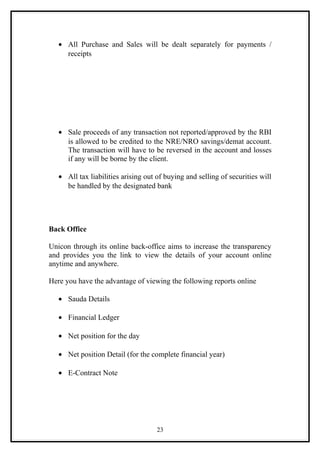 • All Purchase and Sales will be dealt separately for payments /
     receipts




   • Sale proceeds of any transaction not reported/approved by the RBI
     is allowed to be credited to the NRE/NRO savings/demat account.
     The transaction will have to be reversed in the account and losses
     if any will be borne by the client.

   • All tax liabilities arising out of buying and selling of securities will
     be handled by the designated bank




Back Office

Unicon through its online back-office aims to increase the transparency
and provides you the link to view the details of your account online
anytime and anywhere.

Here you have the advantage of viewing the following reports online

   • Sauda Details

   • Financial Ledger

   • Net position for the day

   • Net position Detail (for the complete financial year)

   • E-Contract Note




                                     23
 