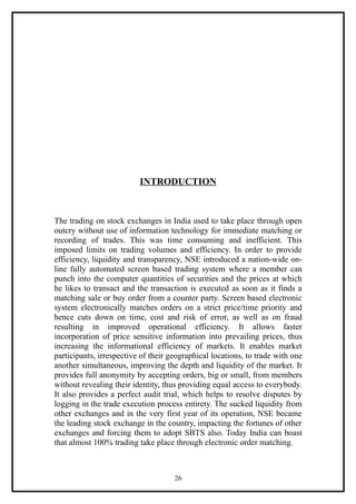 INTRODUCTION



The trading on stock exchanges in India used to take place through open
outcry without use of information technology for immediate matching or
recording of trades. This was time consuming and inefficient. This
imposed limits on trading volumes and efficiency. In order to provide
efficiency, liquidity and transparency, NSE introduced a nation-wide on-
line fully automated screen based trading system where a member can
punch into the computer quantities of securities and the prices at which
he likes to transact and the transaction is executed as soon as it finds a
matching sale or buy order from a counter party. Screen based electronic
system electronically matches orders on a strict price/time priority and
hence cuts down on time, cost and risk of error, as well as on fraud
resulting in improved operational efficiency. It allows faster
incorporation of price sensitive information into prevailing prices, thus
increasing the informational efficiency of markets. It enables market
participants, irrespective of their geographical locations, to trade with one
another simultaneous, improving the depth and liquidity of the market. It
provides full anonymity by accepting orders, big or small, from members
without revealing their identity, thus providing equal access to everybody.
It also provides a perfect audit trial, which helps to resolve disputes by
logging in the trade execution process entirety. The sucked liquidity from
other exchanges and in the very first year of its operation, NSE became
the leading stock exchange in the country, impacting the fortunes of other
exchanges and forcing them to adopt SBTS also. Today India can boast
that almost 100% trading take place through electronic order matching.



                                     26
 
