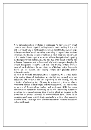 Now dematerialisation of shares is introduced “a new concept” which
converts paper based physical trading into electronic trading. It is a safe
and convenient way to hold securities. Screen based trading system helps
in faster transfer of securities and no stamp duty is required on transfer of
securities. The trading system operates on a strict price time priority. All
orders received on the system are sorted with the best priced order getting
the first priority for matching i.e. the best buy order match with the best
sell order. Orders are matched automatically by the computer keeping the
system transparent, objective and fair. The trading system provides
tremendous flexibility to the users in terms of kinds of orders that can be
placed on the system. The trading system also provides market
information online.
In order to promote dematerialization of securities, NSE joined hands
with leading financial institutions to establish the national securities
depository Ltd. (NSDL), the first depository in the country, with the
objective of enhancing the efficiency in settlement systems as also to
reduce the menace of fake/forged and stolen securities. This has ushered
in an era of dematerialised trading and settlement. SEBI has made
dematerialised settlement mandatory in an ever –increasing number of
securities in a phased manner, thus bringing about an increase in the
proportion of shares delivered in dematerialised form. There is an
increasing preference to settle trades, particularly in high value securities,
in demat form. Such high level of demat settlement reassures success of
rolling settlement.




                                     27
 